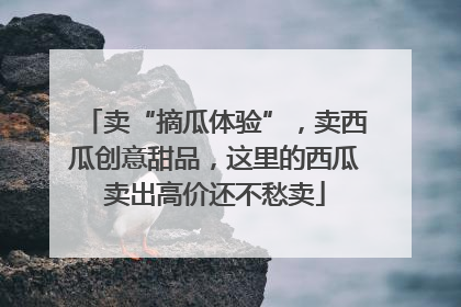卖“摘瓜体验”，卖西瓜创意甜品，这里的西瓜卖出高价还不愁卖