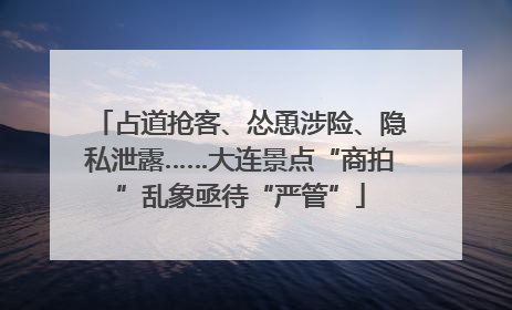 占道抢客、怂恿涉险、隐私泄露……大连景点“商拍”乱象亟待“严管”