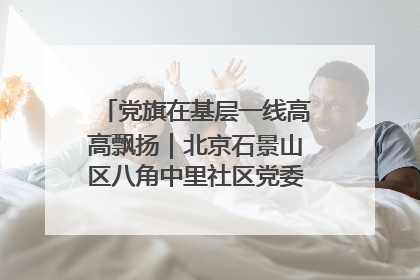 党旗在基层一线高高飘扬｜北京石景山区八角中里社区党委：用脚步丈量民生