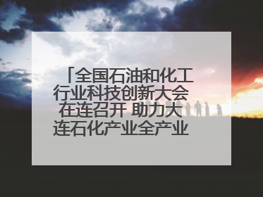 全国石油和化工行业科技创新大会在连召开 助力大连石化产业全产业链高质量发展