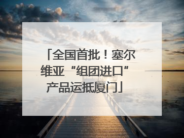 全国首批！塞尔维亚“组团进口”产品运抵厦门
