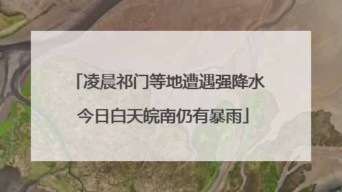凌晨祁门等地遭遇强降水 今日白天皖南仍有暴雨