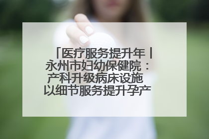 医疗服务提升年丨永州市妇幼保健院：产科升级病床设施 以细节服务提升孕产妇就医体验