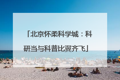 北京怀柔科学城：科研当与科普比翼齐飞