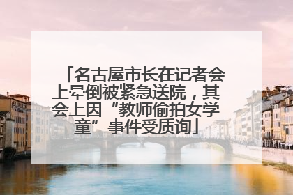 名古屋市长在记者会上晕倒被紧急送院，其会上因“教师偷拍女学童”事件受质询