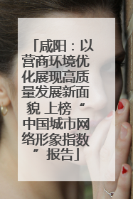 咸阳：以营商环境优化展现高质量发展新面貌 上榜“中国城市网络形象指数”报告