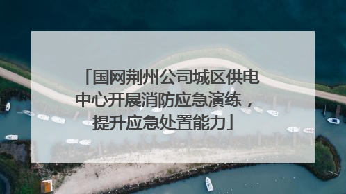 国网荆州公司城区供电中心开展消防应急演练，提升应急处置能力