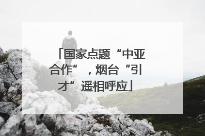国家点题“中亚合作”，烟台“引才”遥相呼应