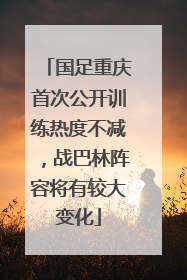 国足重庆首次公开训练热度不减，战巴林阵容将有较大变化