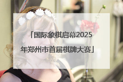 国际象棋启幕2025年郑州市首届棋牌大赛
