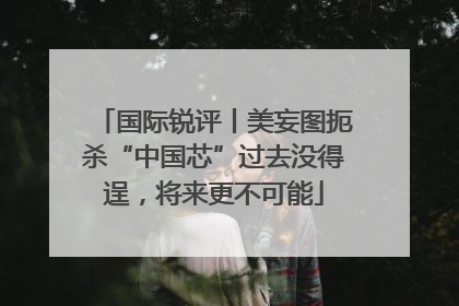 国际锐评丨美妄图扼杀“中国芯”过去没得逞，将来更不可能