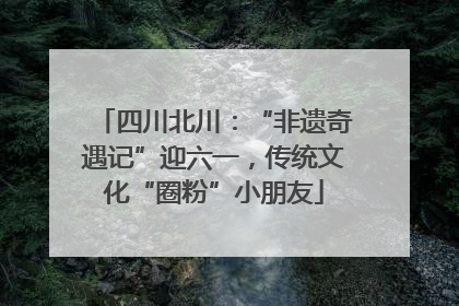 四川北川：“非遗奇遇记”迎六一，传统文化“圈粉”小朋友