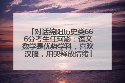 对话绵阳历史类666分考生任珂影：语文数学是优势学科，喜欢汉服，用哭释放情绪