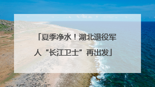 夏季净水！湖北退役军人“长江卫士”再出发