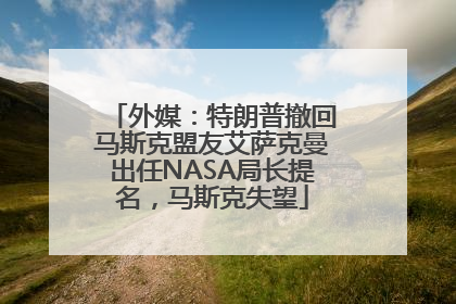外媒：特朗普撤回马斯克盟友艾萨克曼出任NASA局长提名，马斯克失望