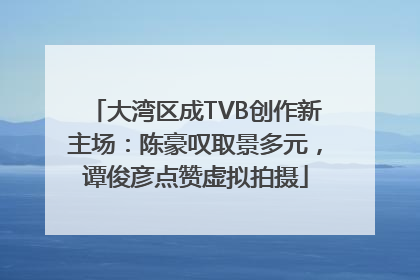 大湾区成TVB创作新主场：陈豪叹取景多元，谭俊彦点赞虚拟拍摄
