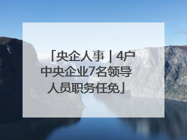 央企人事｜4户中央企业7名领导人员职务任免