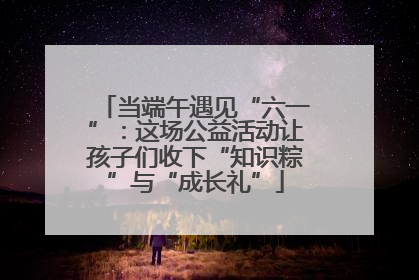 当端午遇见“六一”：这场公益活动让孩子们收下“知识粽”与“成长礼”