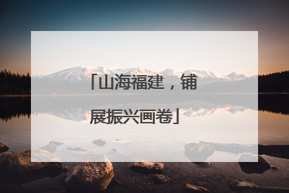 山海福建，铺展振兴画卷