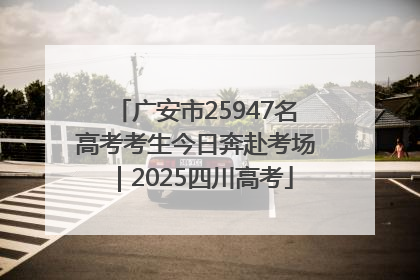 广安市25947名高考考生今日奔赴考场｜2025四川高考