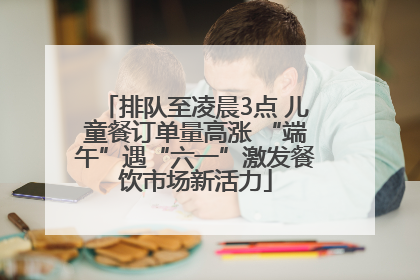 排队至凌晨3点 儿童餐订单量高涨 “端午”遇“六一”激发餐饮市场新活力