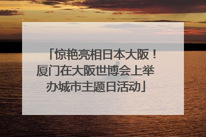 惊艳亮相日本大阪！厦门在大阪世博会上举办城市主题日活动
