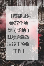 成都世运会27个场馆（场地）陆续启动改造竣工验收工作