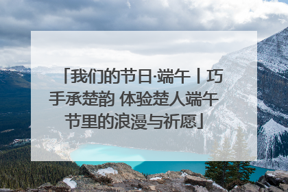 我们的节日·端午丨巧手承楚韵 体验楚人端午节里的浪漫与祈愿