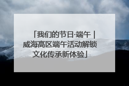 我们的节日·端午｜威海高区端午活动解锁文化传承新体验