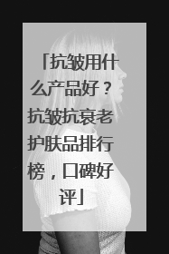 抗皱用什么产品好？抗皱抗衰老护肤品排行榜，口碑好评