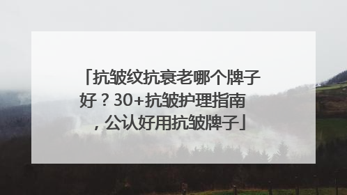 抗皱纹抗衰老哪个牌子好？30+抗皱护理指南，公认好用抗皱牌子