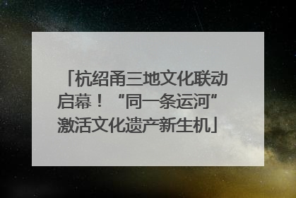 杭绍甬三地文化联动启幕！“同一条运河”激活文化遗产新生机