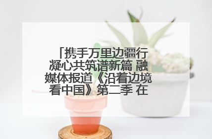 携手万里边疆行 凝心共筑谱新篇 融媒体报道《沿着边境看中国》第二季 在广西东兴正式启动