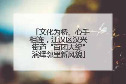 文化为桥、心手相连，江汉区汉兴街道“百团大绽”演绎邻里新风貌
