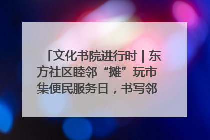 文化书院进行时｜东方社区睦邻“摊”玩市集便民服务日，书写邻里共生新篇章