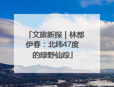 文旅新探｜林都伊春：北纬47度的绿野仙踪