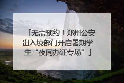 无需预约！郑州公安出入境部门开启暑期学生“夜间办证专场”
