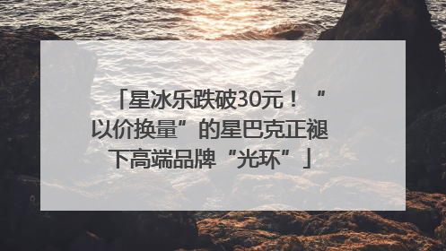 星冰乐跌破30元！“以价换量”的星巴克正褪下高端品牌“光环”