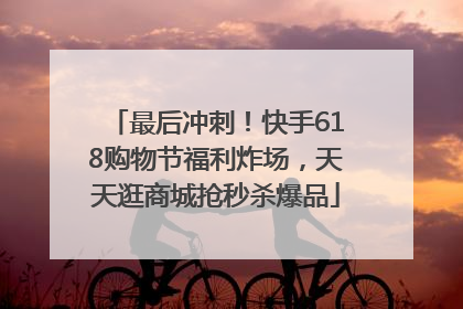 最后冲刺！快手618购物节福利炸场，天天逛商城抢秒杀爆品