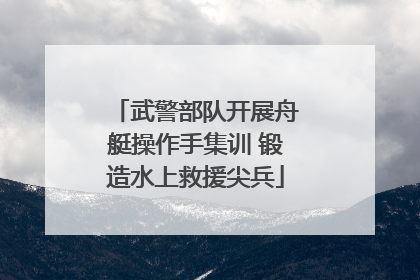 武警部队开展舟艇操作手集训 锻造水上救援尖兵