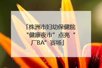 株洲市妇幼保健院“健康夜市”点亮“厂BA”赛场