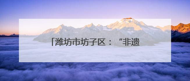 潍坊市坊子区：“非遗+清廉”助推廉洁文化建设“走新”更“入心”