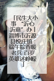 民生大小事 “沂心沂意”办丨淄博市沂源县悦庄镇：端午粽香暖老兵 百岁英雄述峥嵘