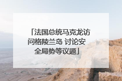 法国总统马克龙访问格陵兰岛 讨论安全局势等议题