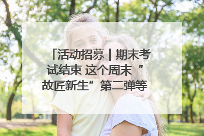 活动招募｜期末考试结束 这个周末“故匠新生”第二弹等着同学们来体验！