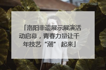 洛阳非遗展示展演活动启幕，青春力量让千年技艺“潮” 起来