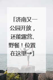 济南又一公园开放，还能露营、野餐！位置在这里→