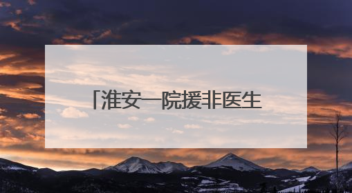 淮安一院援非医生房进：让桑给巴尔更多的患者微笑起来
