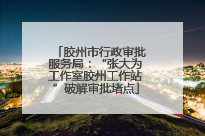 胶州市行政审批服务局：“张大为工作室胶州工作站”破解审批堵点