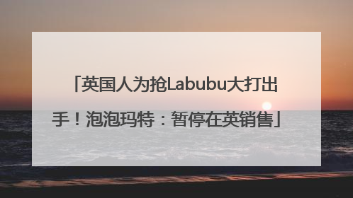 英国人为抢Labubu大打出手！泡泡玛特：暂停在英销售
